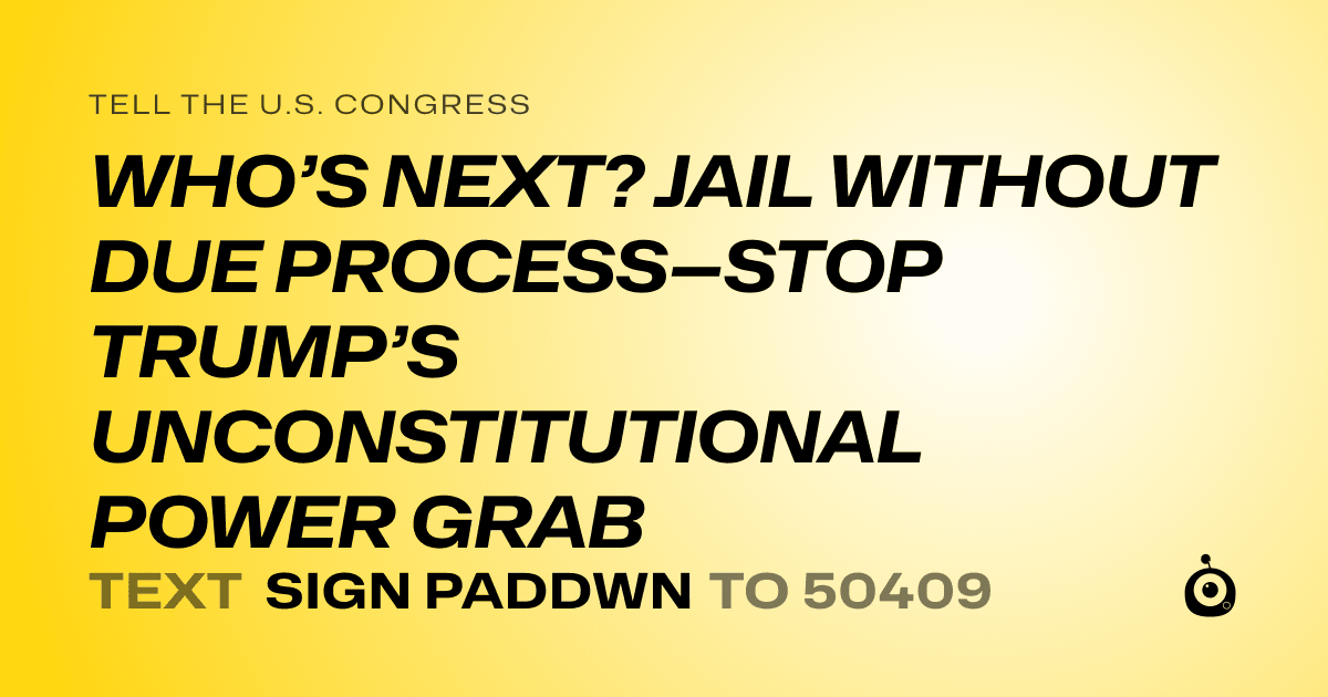 A shareable card that reads "tell the U.S. Congress: WHO’S NEXT? JAIL WITHOUT DUE PROCESS—STOP TRUMP’S UNCONSTITUTIONAL POWER GRAB" followed by "text sign PADDWN to 50409"
