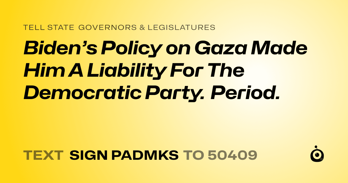 A shareable card that reads "tell State Governors & Legislatures: Biden’s Policy on Gaza Made Him A Liability For The Democratic Party. Period." followed by "text sign PADMKS to 50409"
