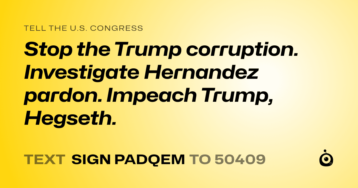 A shareable card that reads "tell the U.S. Congress: Stop the Trump corruption. Investigate Hernandez pardon. Impeach Trump, Hegseth." followed by "text sign PADQEM to 50409"