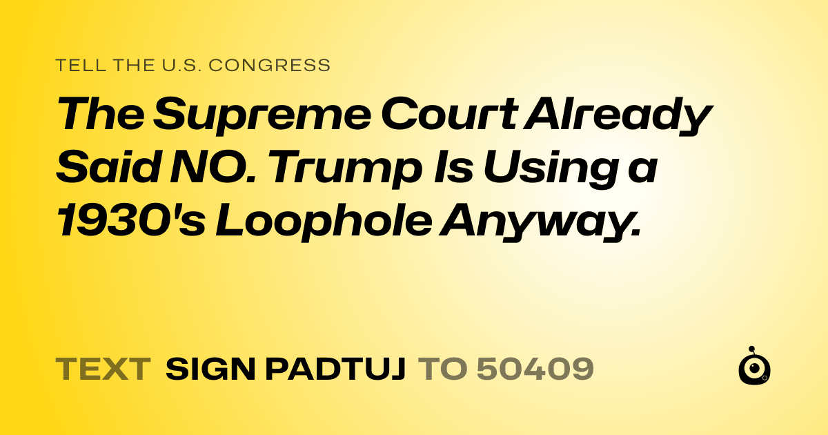 A shareable card that reads "tell the U.S. Congress: The Supreme Court Already Said NO. Trump Is Using a 1930's Loophole Anyway." followed by "text sign PADTUJ to 50409"