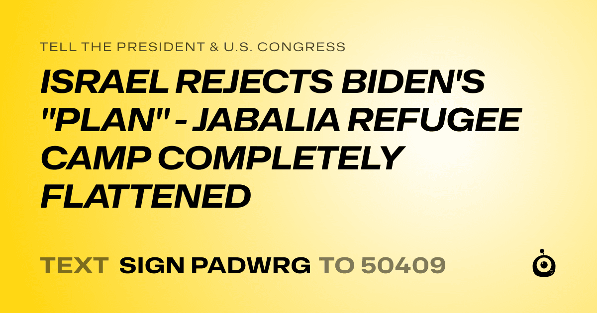A shareable card that reads "tell the President & U.S. Congress: ISRAEL REJECTS BIDEN'S "PLAN" - JABALIA REFUGEE CAMP COMPLETELY FLATTENED" followed by "text sign PADWRG to 50409"