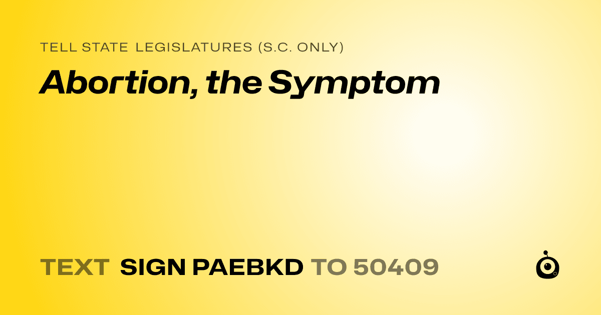 A shareable card that reads "tell State Legislatures (S.C. only): Abortion, the Symptom" followed by "text sign PAEBKD to 50409"