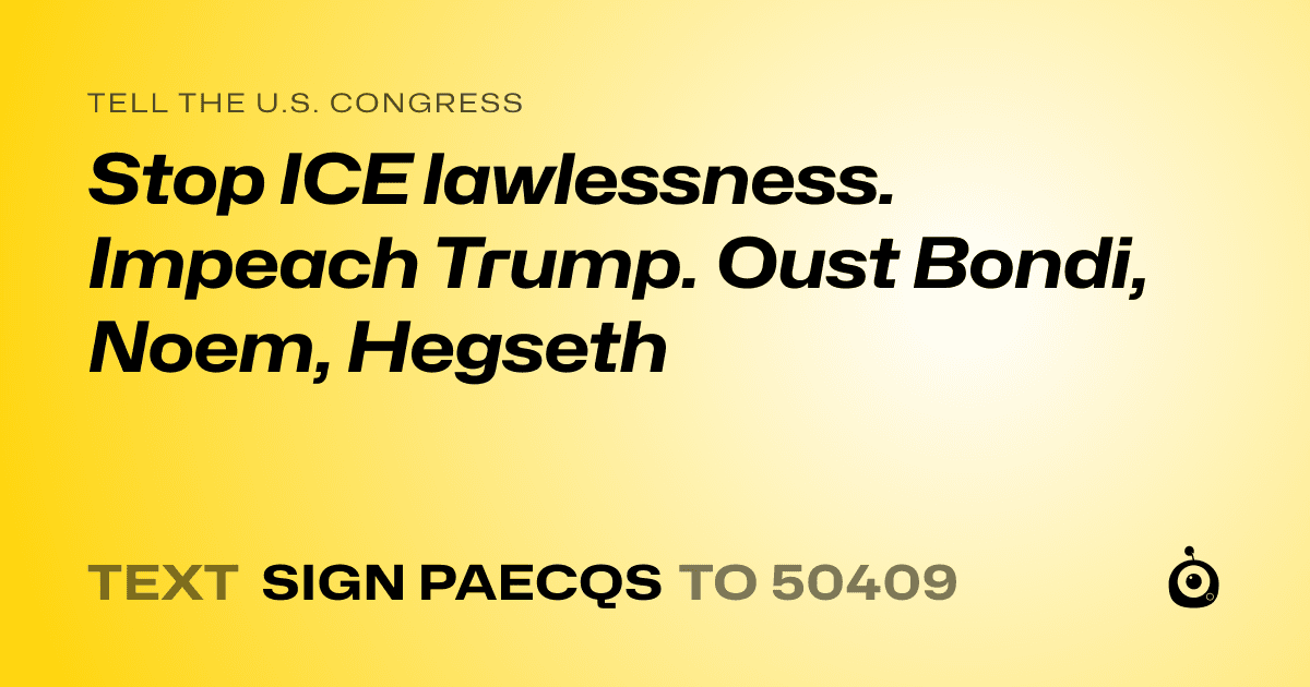 A shareable card that reads "tell the U.S. Congress: Stop ICE lawlessness. Impeach Trump. Oust Bondi, Noem, Hegseth" followed by "text sign PAECQS to 50409"
