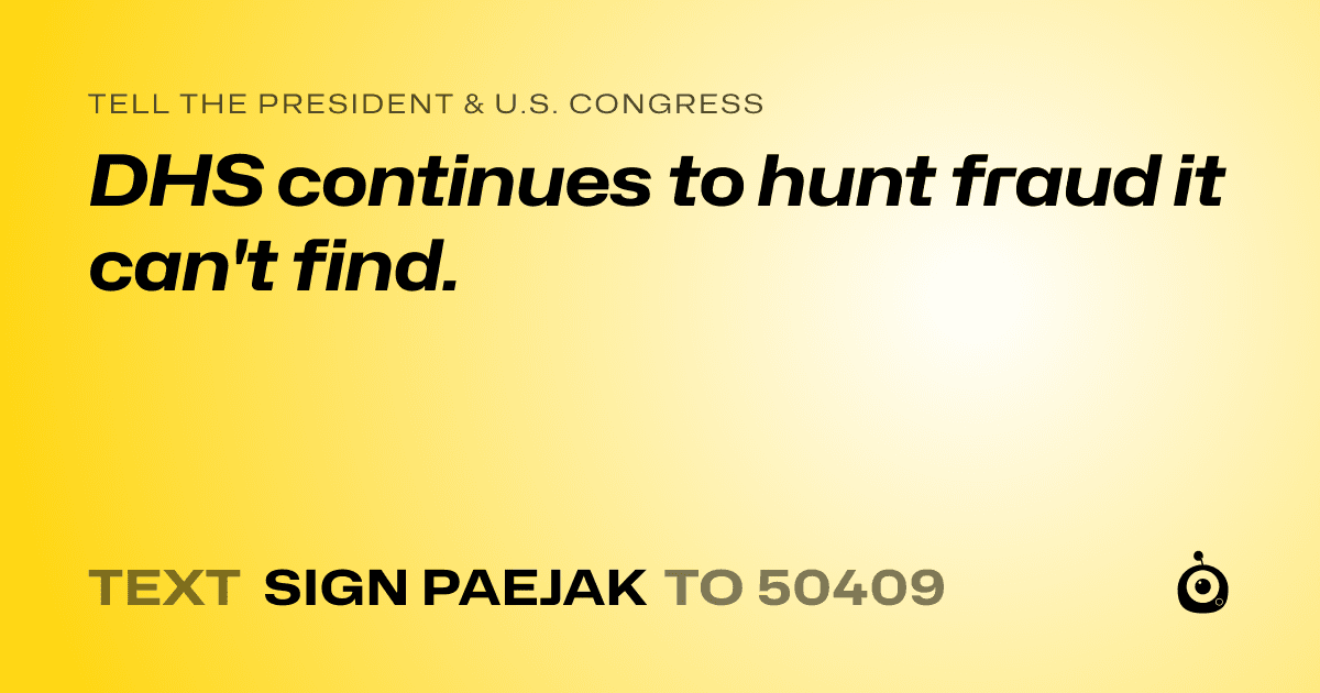 A shareable card that reads "tell the President & U.S. Congress: DHS continues to hunt fraud it can't find." followed by "text sign PAEJAK to 50409"