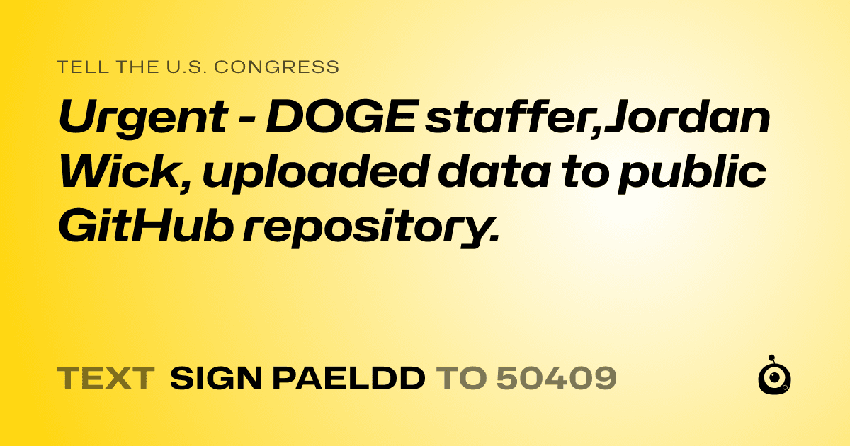 A shareable card that reads "tell the U.S. Congress: Urgent - DOGE staffer,Jordan Wick,  uploaded data to public GitHub repository." followed by "text sign PAELDD to 50409"