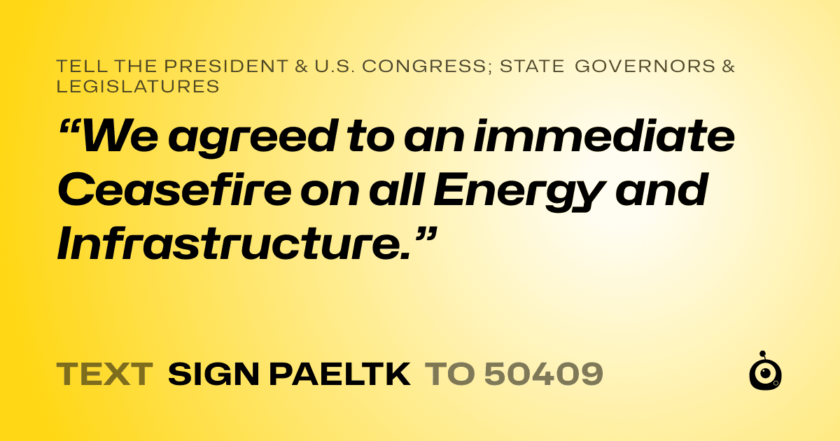 A shareable card that reads "tell the President & U.S. Congress; State Governors & Legislatures: “We agreed to an immediate Ceasefire on all Energy and Infrastructure.”" followed by "text sign PAELTK to 50409"