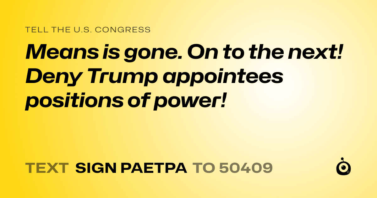 A shareable card that reads "tell the U.S. Congress: Means is gone. On to the next! Deny Trump appointees positions of power!" followed by "text sign PAETPA to 50409"