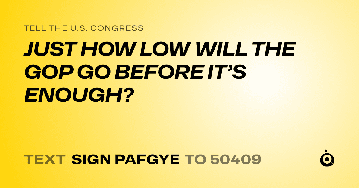 A shareable card that reads "tell the U.S. Congress: JUST HOW LOW WILL THE GOP GO BEFORE IT’S ENOUGH?" followed by "text sign PAFGYE to 50409"