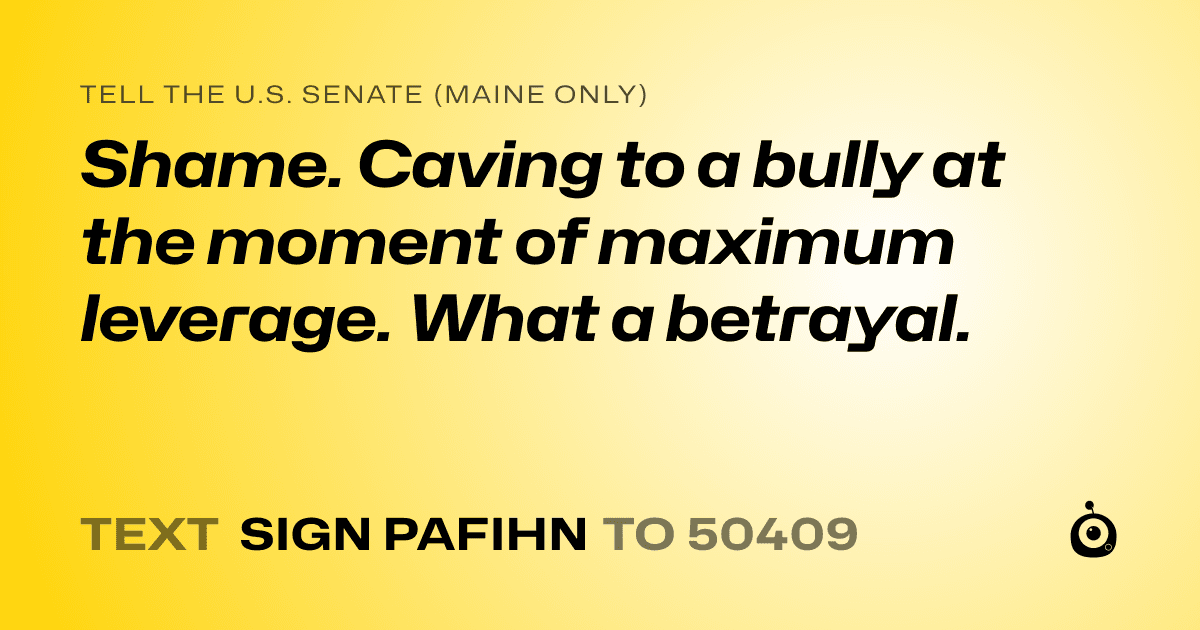A shareable card that reads "tell the U.S. Senate (Maine only): Shame. Caving to a bully at the moment of maximum leverage. What a betrayal." followed by "text sign PAFIHN to 50409"