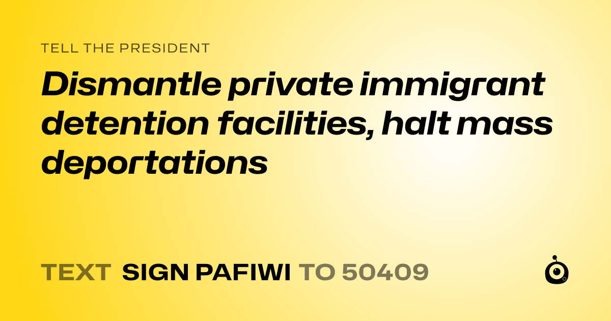 A shareable card that reads "tell the President: Dismantle private immigrant detention facilities, halt mass deportations" followed by "text sign PAFIWI to 50409"