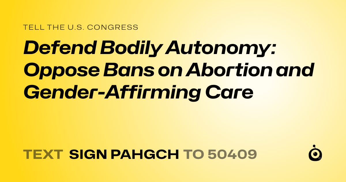 A shareable card that reads "tell the U.S. Congress: Defend Bodily Autonomy: Oppose Bans on Abortion and Gender-Affirming Care" followed by "text sign PAHGCH to 50409"