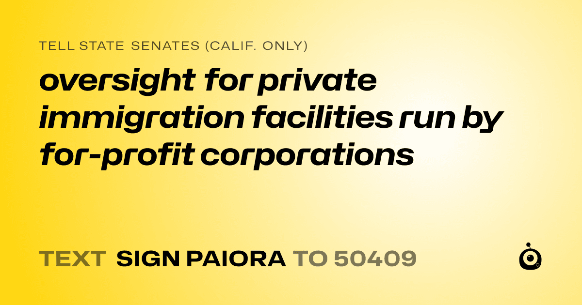 A shareable card that reads "tell State Senates (Calif. only): oversight for private immigration facilities run by for-profit corporations" followed by "text sign PAIORA to 50409"