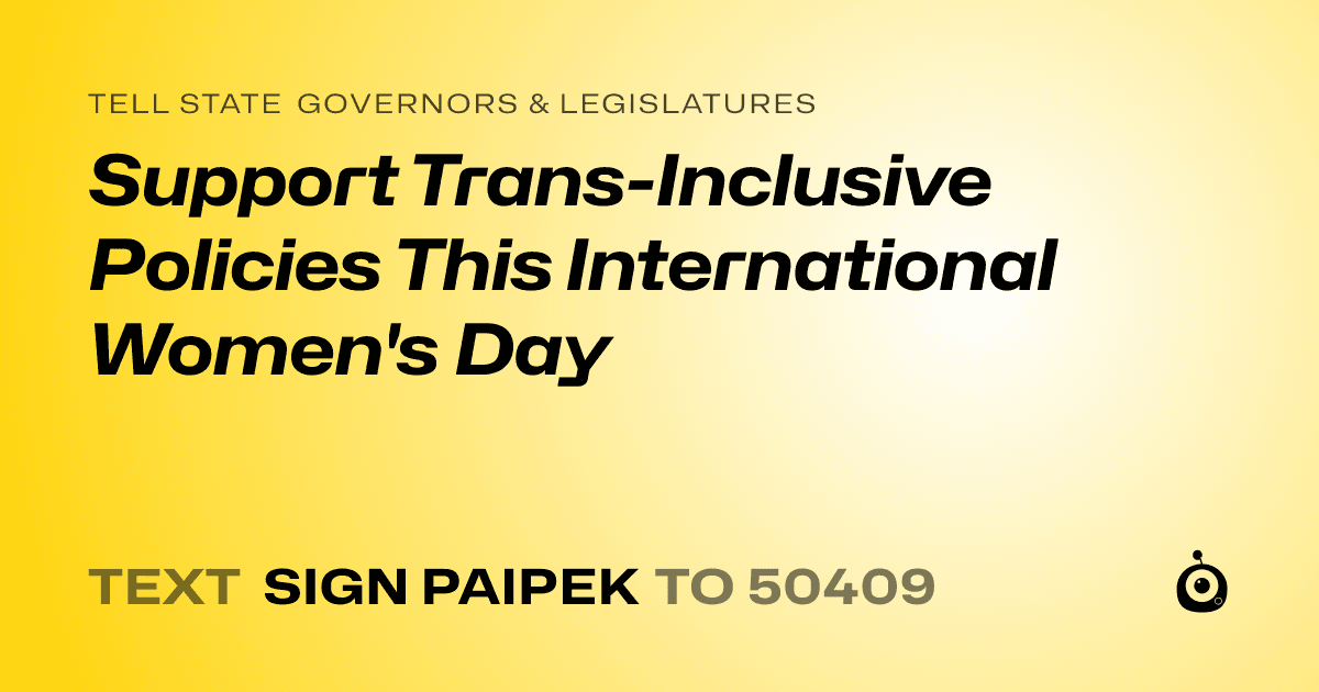 A shareable card that reads "tell State Governors & Legislatures: Support Trans-Inclusive Policies This International Women's Day" followed by "text sign PAIPEK to 50409"