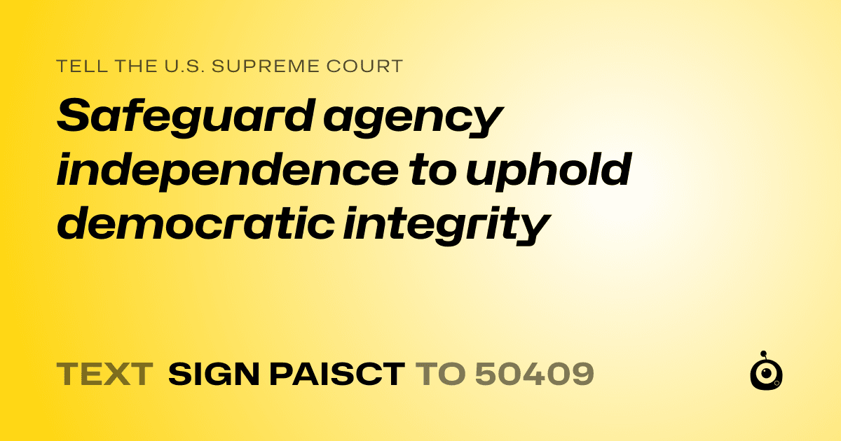 A shareable card that reads "tell the U.S. Supreme Court: Safeguard agency independence to uphold democratic integrity" followed by "text sign PAISCT to 50409"