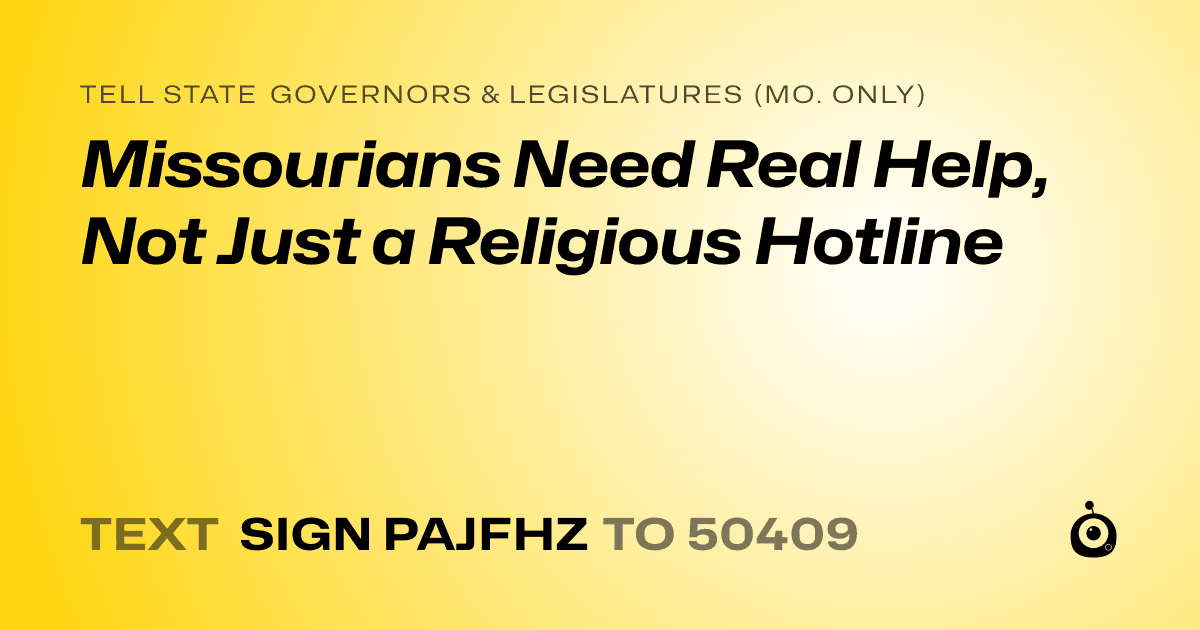 A shareable card that reads "tell State Governors & Legislatures (Mo. only): Missourians Need Real Help, Not Just a Religious Hotline" followed by "text sign PAJFHZ to 50409"