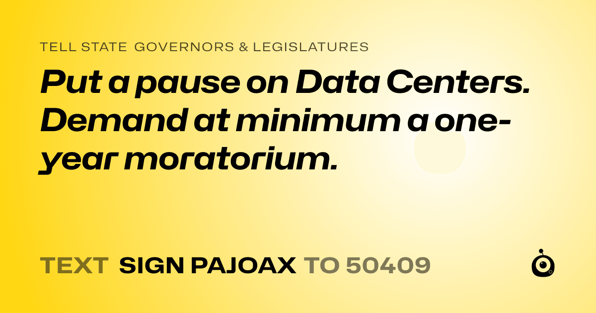 A shareable card that reads "tell State Governors & Legislatures: Put a pause on Data Centers.

Demand at minimum a one-year moratorium." followed by "text sign PAJOAX to 50409"