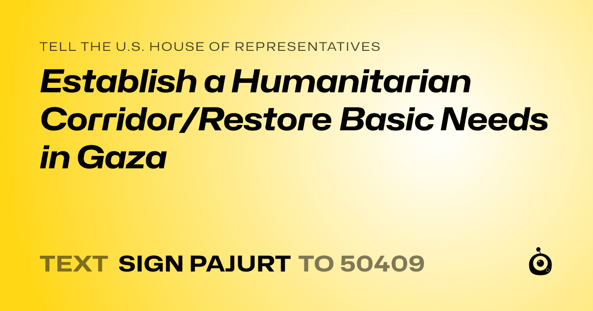 A shareable card that reads "tell the U.S. House of Representatives: Establish a Humanitarian Corridor/Restore Basic Needs in Gaza" followed by "text sign PAJURT to 50409"