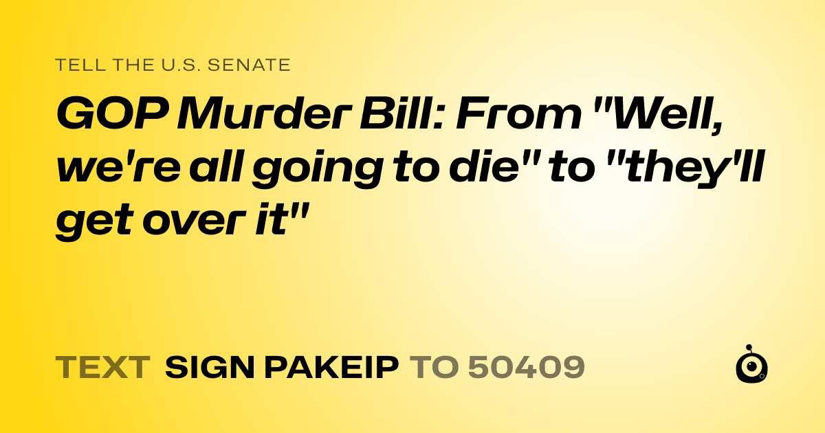 A shareable card that reads "tell the U.S. Senate: GOP Murder Bill: From "Well, we're all going to die" to "they'll get over it"" followed by "text sign PAKEIP to 50409"