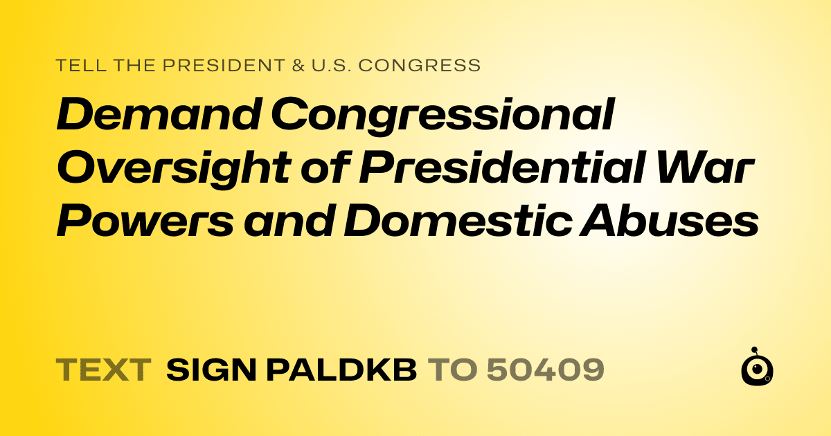 A shareable card that reads "tell the President & U.S. Congress: Demand Congressional Oversight of Presidential War Powers and Domestic Abuses" followed by "text sign PALDKB to 50409"