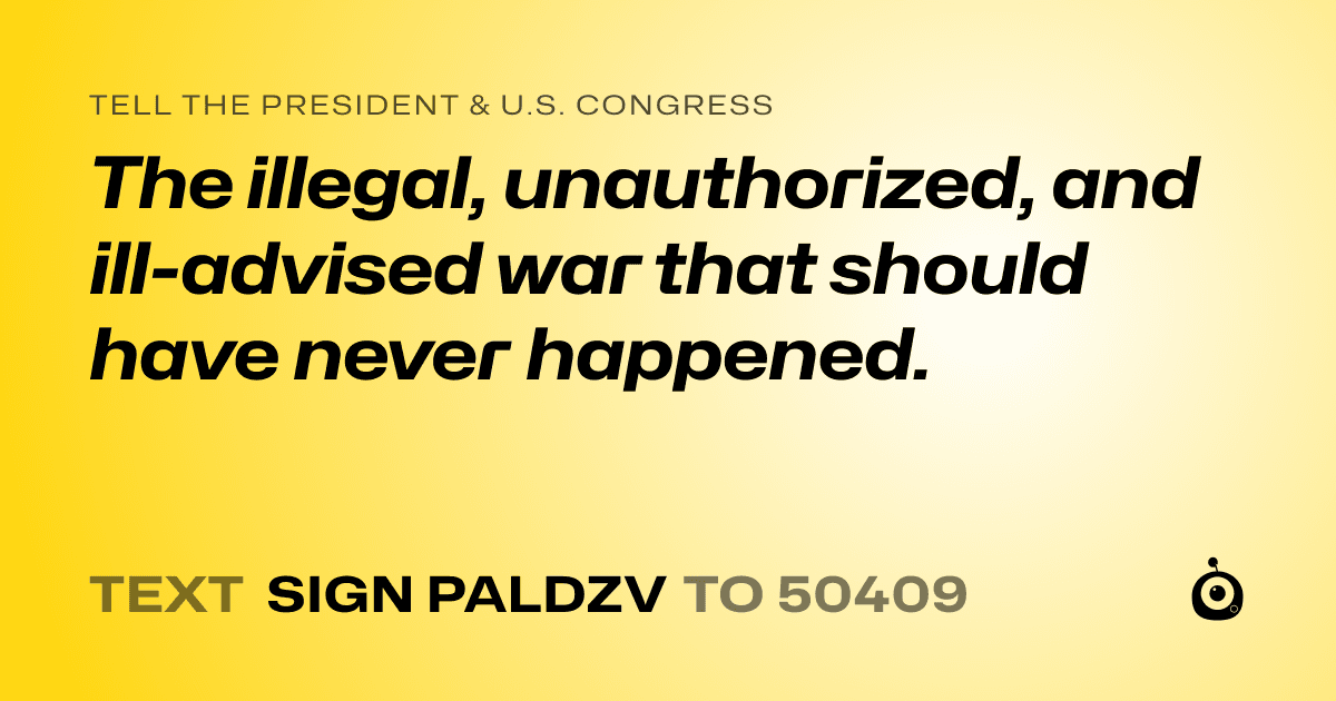 A shareable card that reads "tell the President & U.S. Congress: The  illegal, unauthorized, and ill-advised war that should have never happened." followed by "text sign PALDZV to 50409"