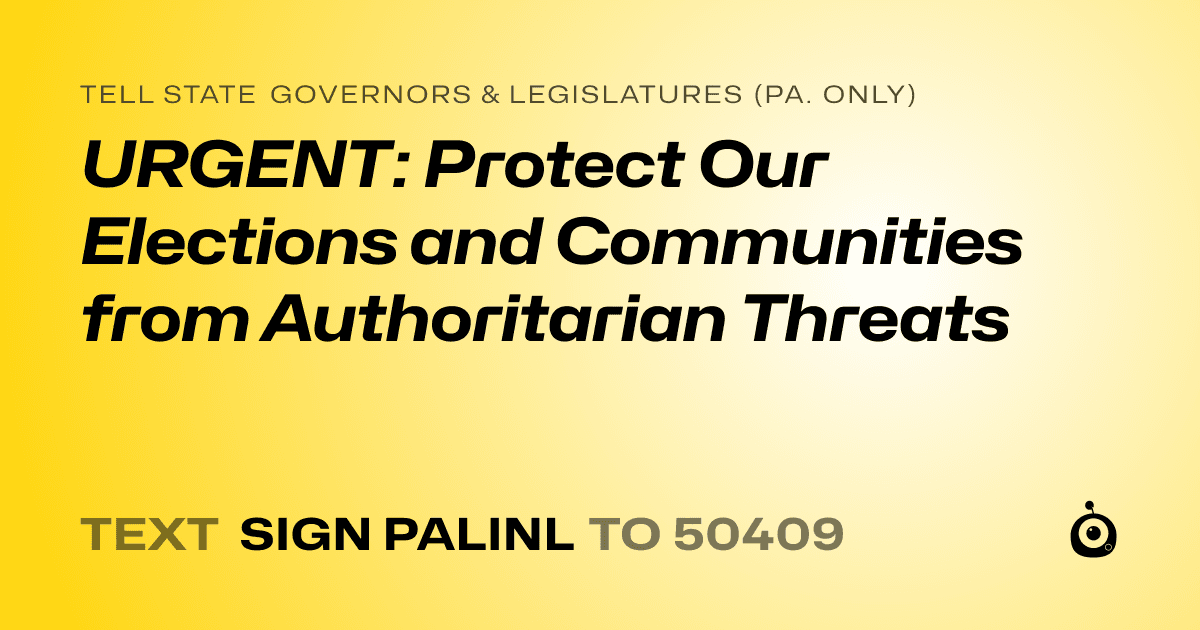 A shareable card that reads "tell State Governors & Legislatures (Pa. only): URGENT: Protect Our Elections and Communities from Authoritarian Threats" followed by "text sign PALINL to 50409"