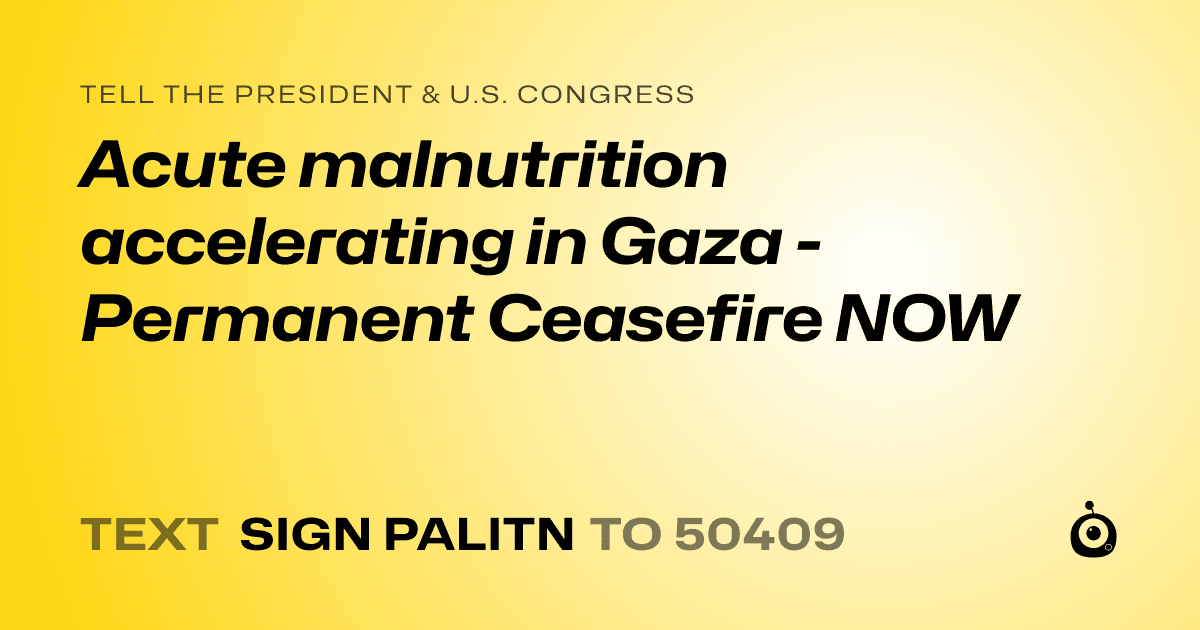 A shareable card that reads "tell the President & U.S. Congress: Acute malnutrition accelerating in Gaza - Permanent Ceasefire NOW" followed by "text sign PALITN to 50409"