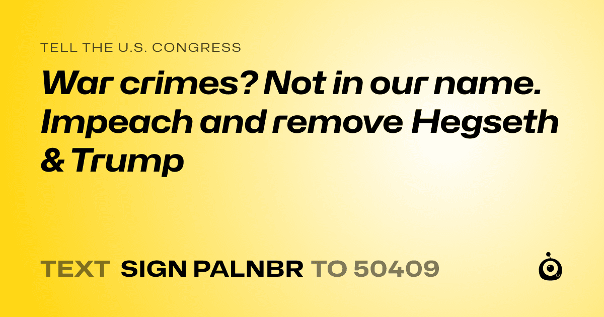 A shareable card that reads "tell the U.S. Congress: War crimes? Not in our name. Impeach and remove Hegseth & Trump" followed by "text sign PALNBR to 50409"