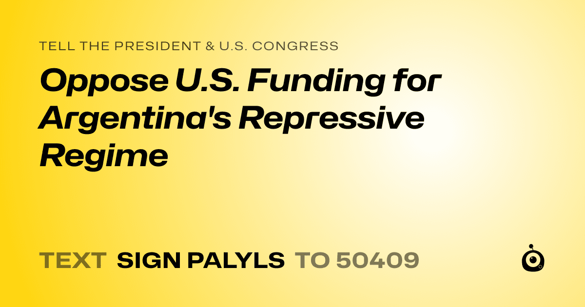 A shareable card that reads "tell the President & U.S. Congress: Oppose U.S. Funding for Argentina's Repressive Regime" followed by "text sign PALYLS to 50409"