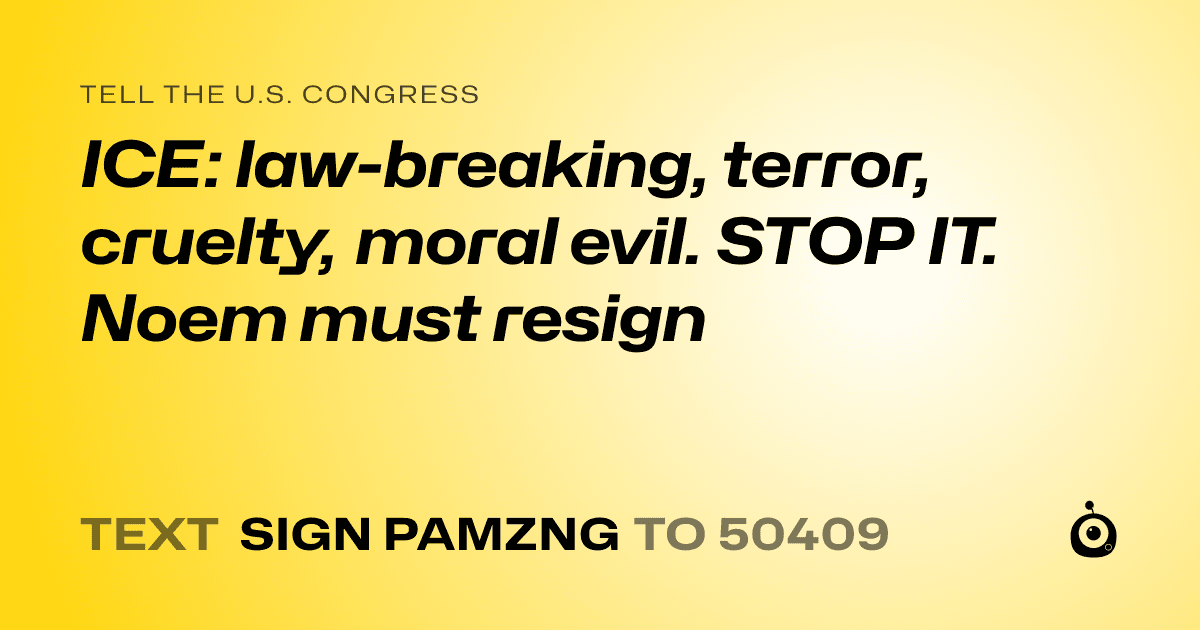 A shareable card that reads "tell the U.S. Congress: ICE: law-breaking, terror, cruelty, moral evil. STOP IT. Noem must resign" followed by "text sign PAMZNG to 50409"