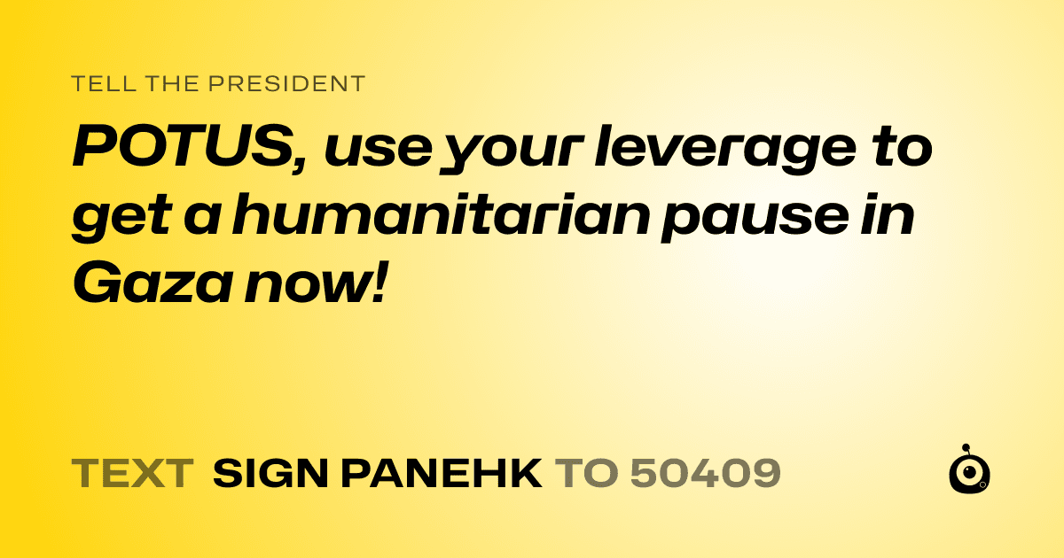 A shareable card that reads "tell the President: POTUS, use your leverage to get a humanitarian pause in Gaza now!" followed by "text sign PANEHK to 50409"