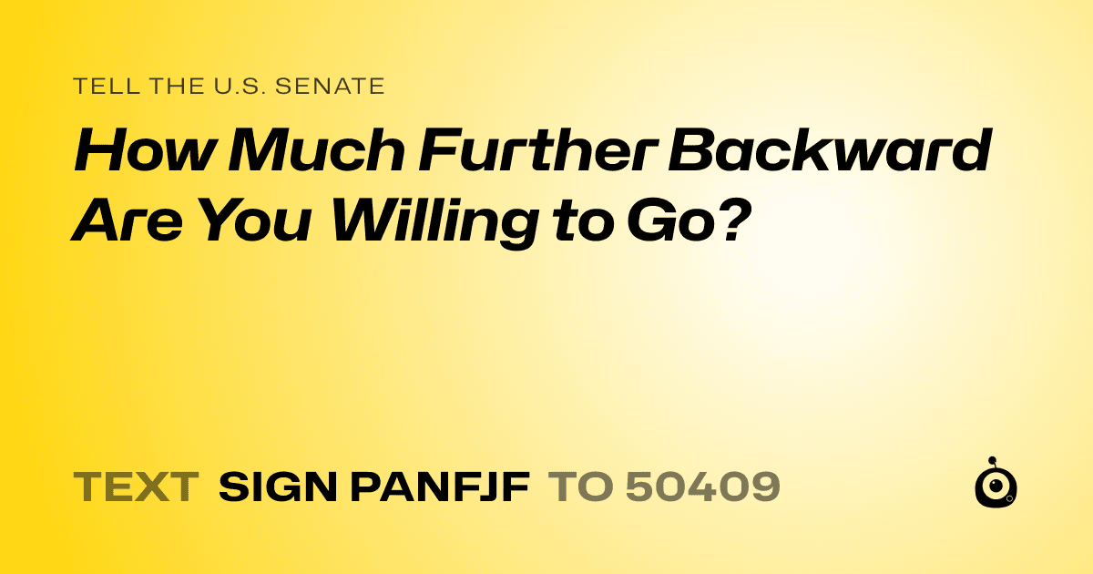 A shareable card that reads "tell the U.S. Senate: How Much Further Backward Are You Willing to Go?" followed by "text sign PANFJF to 50409"