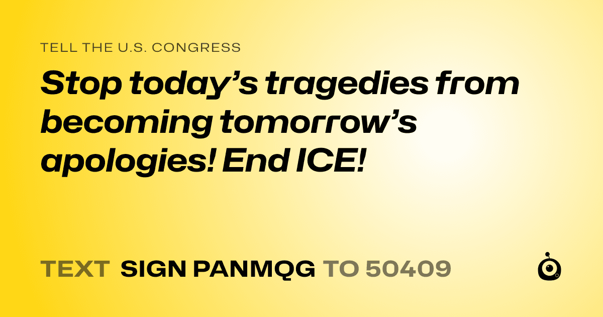 A shareable card that reads "tell the U.S. Congress: Stop today’s tragedies from becoming tomorrow’s apologies! End ICE!" followed by "text sign PANMQG to 50409"