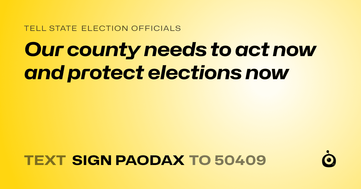 A shareable card that reads "tell State Election Officials: Our county needs to act now and protect elections now" followed by "text sign PAODAX to 50409"