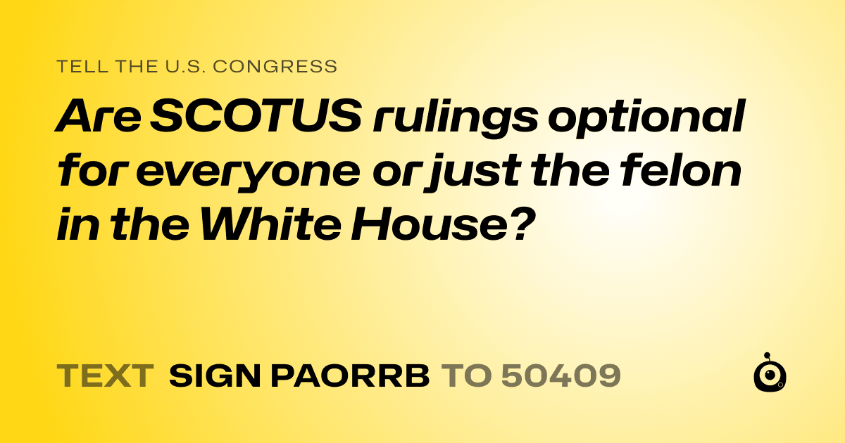 A shareable card that reads "tell the U.S. Congress: Are SCOTUS rulings optional for everyone or just the felon in the White House?" followed by "text sign PAORRB to 50409"