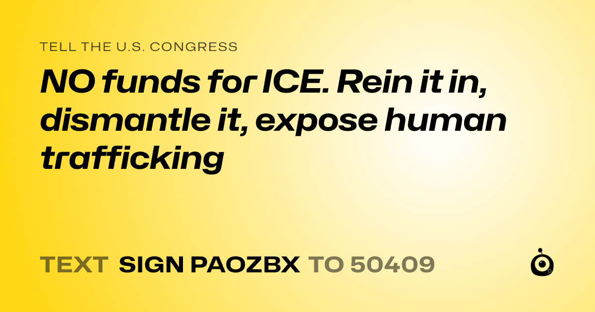 A shareable card that reads "tell the U.S. Congress: NO funds for ICE.  Rein it in, dismantle it, expose human trafficking" followed by "text sign PAOZBX to 50409"