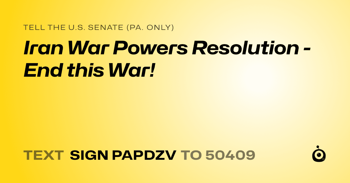 A shareable card that reads "tell the U.S. Senate (Pa. only): Iran War Powers Resolution - End this War!" followed by "text sign PAPDZV to 50409"