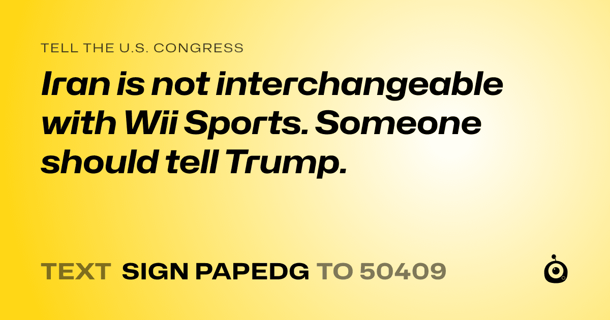 A shareable card that reads "tell the U.S. Congress: Iran is not interchangeable with Wii Sports. Someone should tell Trump." followed by "text sign PAPEDG to 50409"