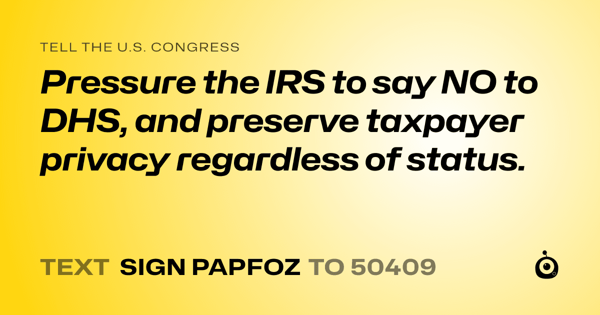 A shareable card that reads "tell the U.S. Congress: Pressure the IRS to say NO to DHS, and preserve taxpayer privacy regardless of status." followed by "text sign PAPFOZ to 50409"