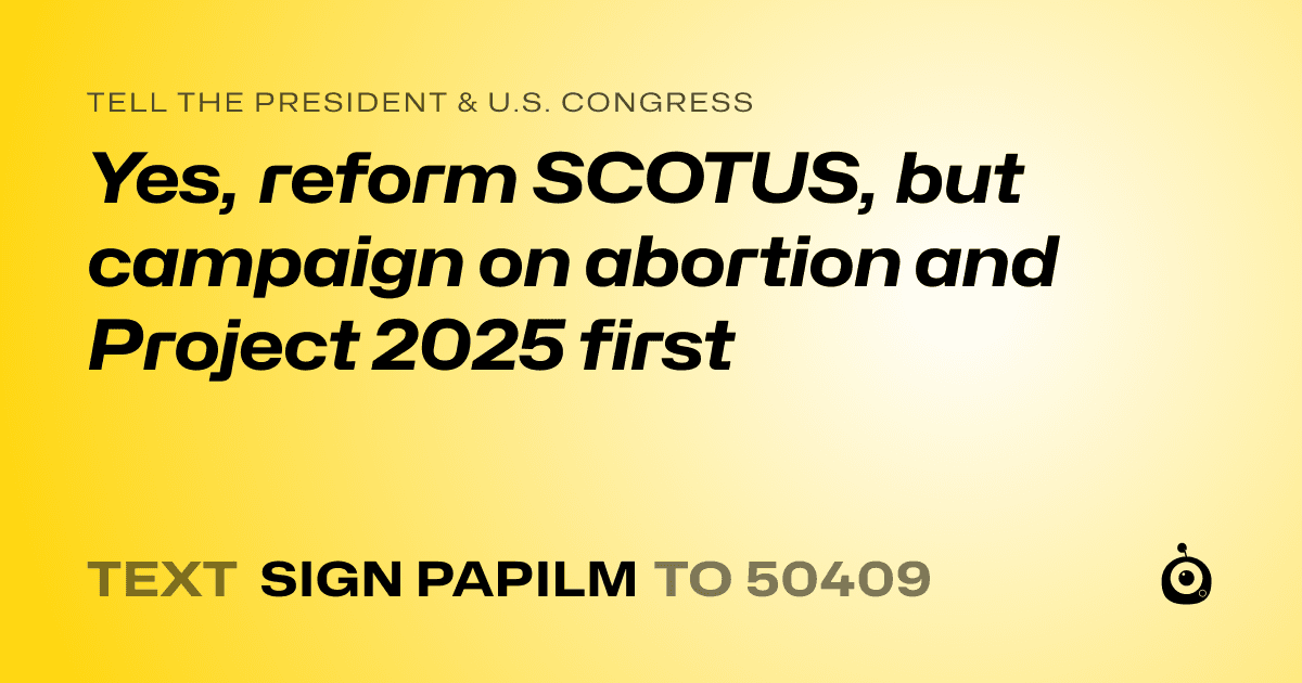 A shareable card that reads "tell the President & U.S. Congress: Yes, reform SCOTUS, but campaign on abortion and Project 2025 first" followed by "text sign PAPILM to 50409"