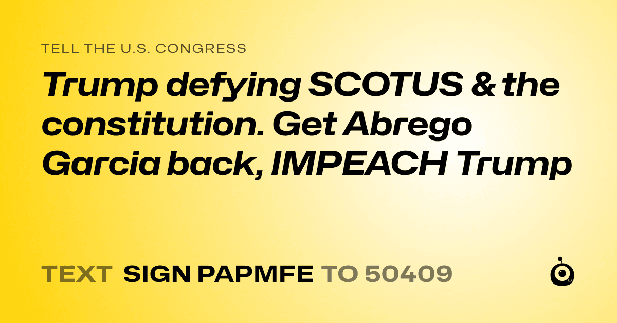 A shareable card that reads "tell the U.S. Congress: Trump defying SCOTUS & the constitution. Get Abrego Garcia back, IMPEACH Trump" followed by "text sign PAPMFE to 50409"