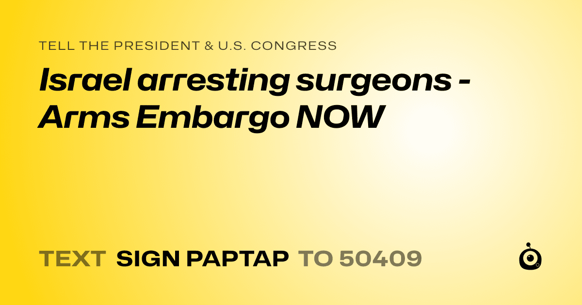 A shareable card that reads "tell the President & U.S. Congress: Israel arresting surgeons - Arms Embargo NOW" followed by "text sign PAPTAP to 50409"
