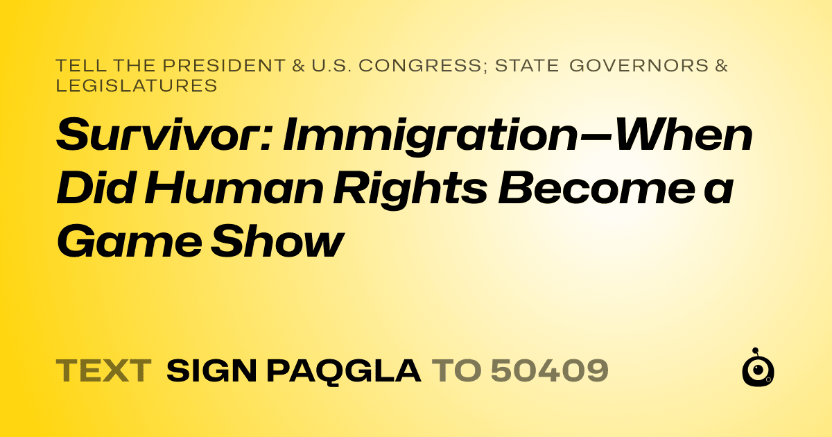 A shareable card that reads "tell the President & U.S. Congress; State Governors & Legislatures: Survivor: Immigration—When Did Human Rights Become a Game Show" followed by "text sign PAQGLA to 50409"