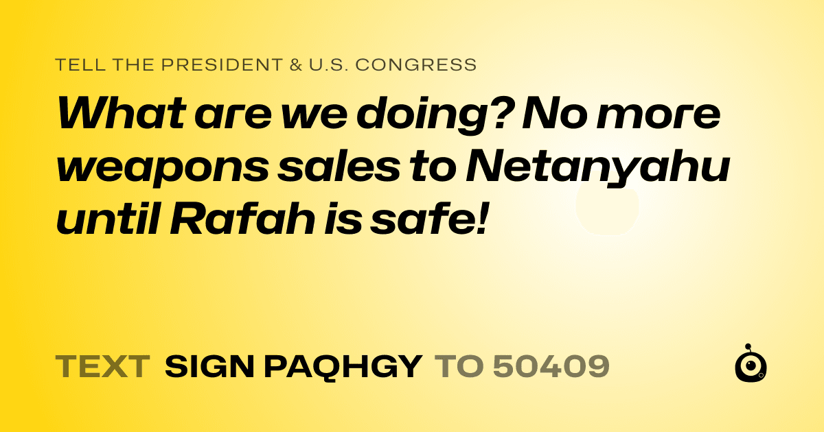 A shareable card that reads "tell the President & U.S. Congress: What are we doing? No more weapons sales to Netanyahu until Rafah is safe!" followed by "text sign PAQHGY to 50409"