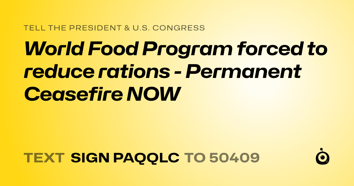 A shareable card that reads "tell the President & U.S. Congress: World Food Program forced to reduce rations - Permanent Ceasefire NOW" followed by "text sign PAQQLC to 50409"