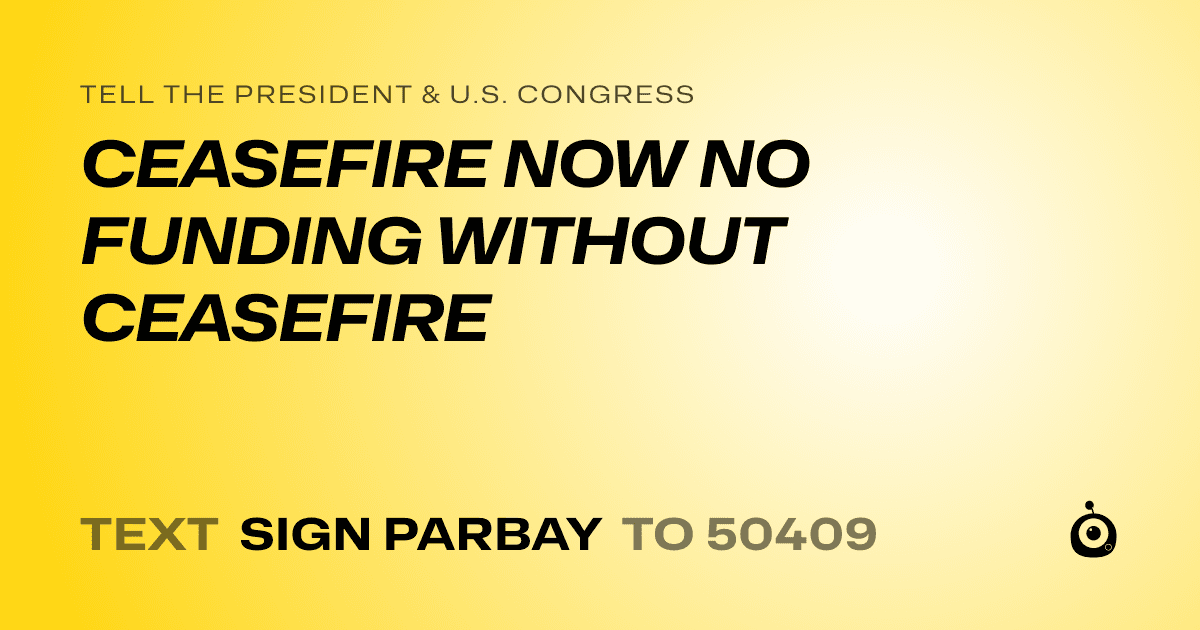 A shareable card that reads "tell the President & U.S. Congress: CEASEFIRE NOW NO FUNDING WITHOUT CEASEFIRE" followed by "text sign PARBAY to 50409"