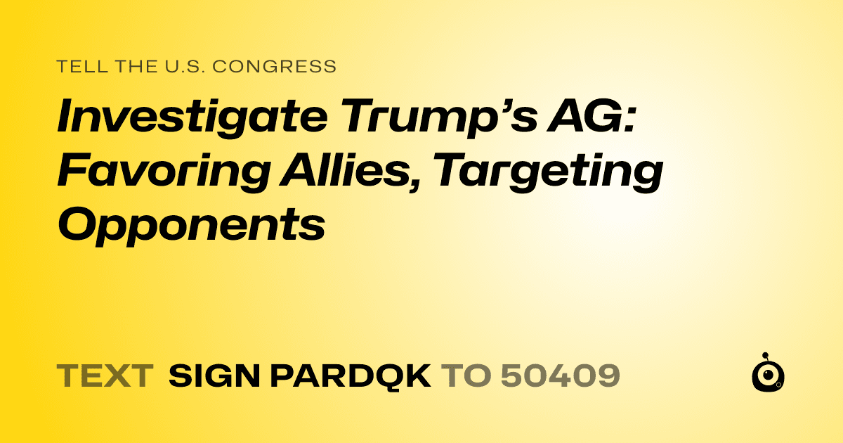A shareable card that reads "tell the U.S. Congress: Investigate Trump’s AG: Favoring Allies, Targeting Opponents" followed by "text sign PARDQK to 50409"