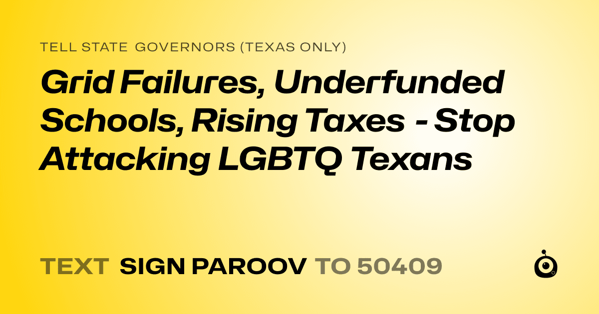 A shareable card that reads "tell State Governors (Texas only): Grid Failures, Underfunded Schools, Rising Taxes - Stop Attacking LGBTQ Texans" followed by "text sign PAROOV to 50409"