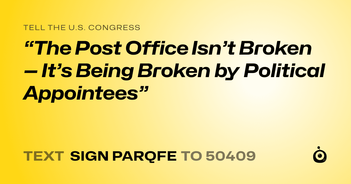 A shareable card that reads "tell the U.S. Congress: “The Post Office Isn’t Broken — It’s Being Broken by Political Appointees”" followed by "text sign PARQFE to 50409"