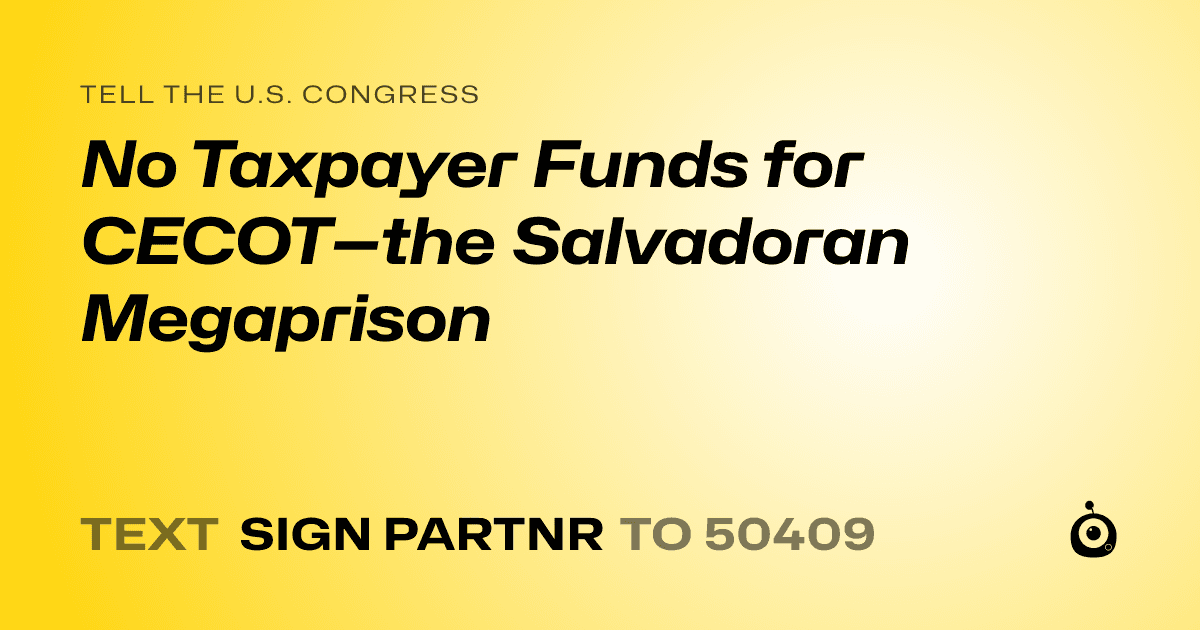 A shareable card that reads "tell the U.S. Congress: No Taxpayer Funds for CECOT—the Salvadoran Megaprison" followed by "text sign PARTNR to 50409"