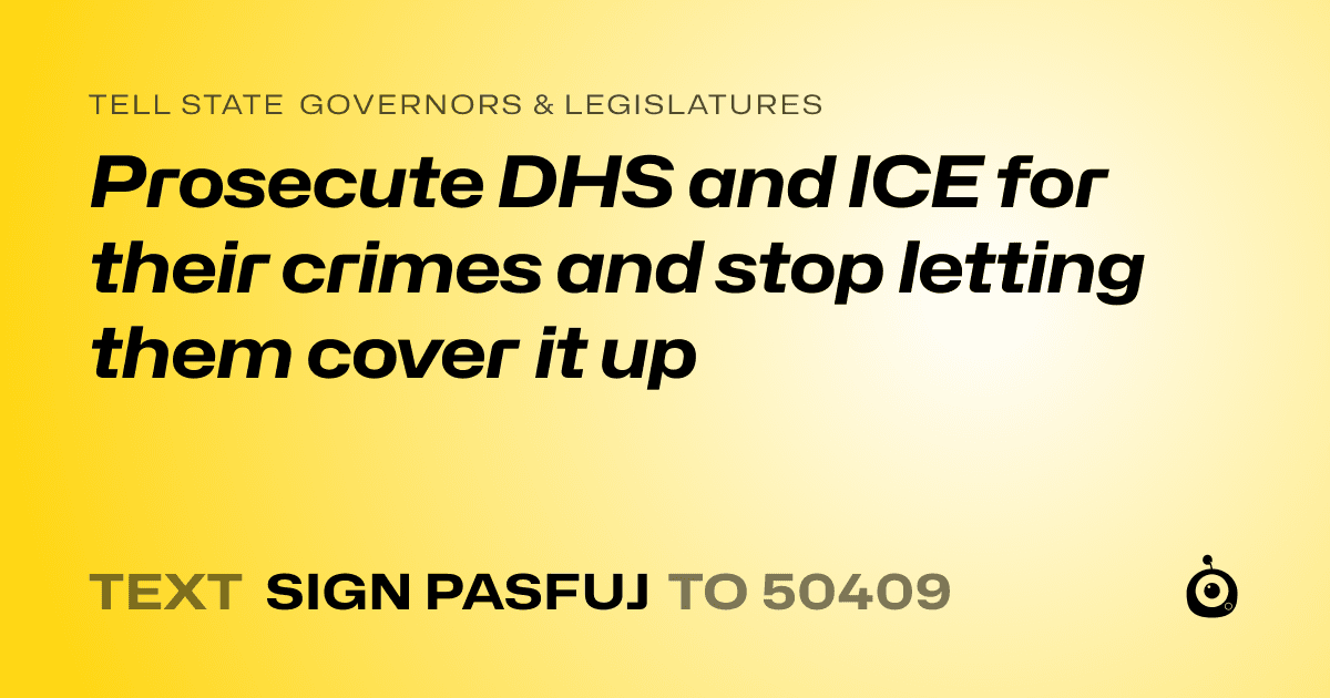A shareable card that reads "tell State Governors & Legislatures: Prosecute DHS and ICE for their crimes and stop letting them cover it up" followed by "text sign PASFUJ to 50409"